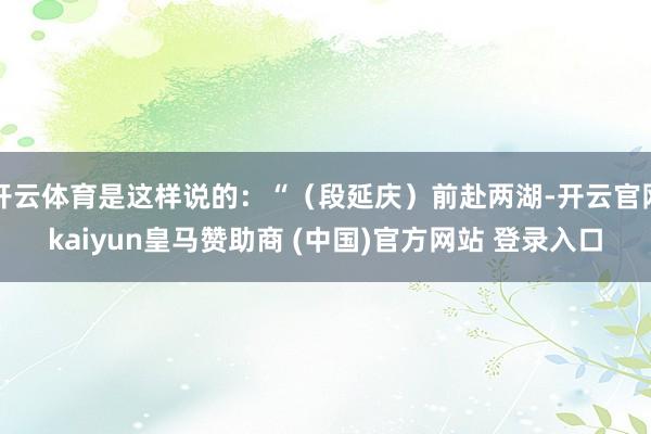 开云体育是这样说的：“（段延庆）前赴两湖-开云官网kaiyun皇马赞助商 (中国)官方网站 登录入口
