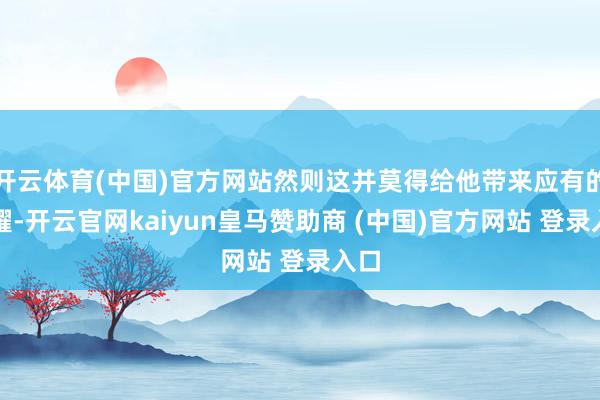 开云体育(中国)官方网站然则这并莫得给他带来应有的夸耀-开云官网kaiyun皇马赞助商 (中国)官方网站 登录入口