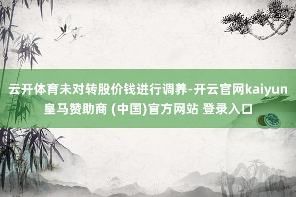 云开体育未对转股价钱进行调养-开云官网kaiyun皇马赞助商 (中国)官方网站 登录入口