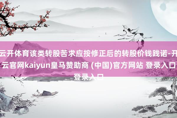 云开体育该类转股苦求应按修正后的转股价钱践诺-开云官网kaiyun皇马赞助商 (中国)官方网站 登录入口