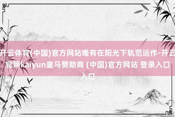 开云体育(中国)官方网站唯有在阳光下轨范运作-开云官网kaiyun皇马赞助商 (中国)官方网站 登录入口