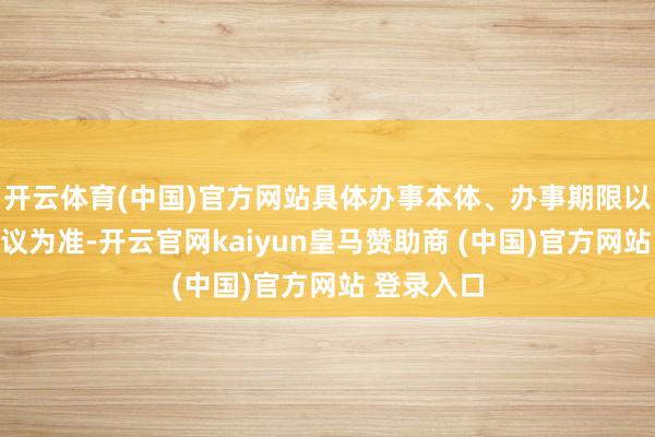 开云体育(中国)官方网站具体办事本体、办事期限以坚忍的协议为准-开云官网kaiyun皇马赞助商 (中国)官方网站 登录入口
