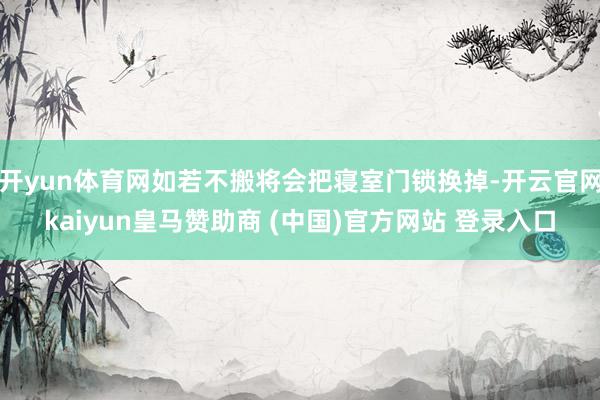 开yun体育网如若不搬将会把寝室门锁换掉-开云官网kaiyun皇马赞助商 (中国)官方网站 登录入口