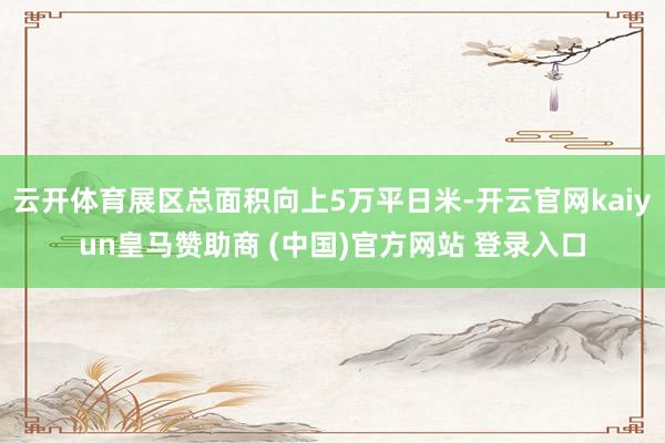 云开体育展区总面积向上5万平日米-开云官网kaiyun皇马赞助商 (中国)官方网站 登录入口