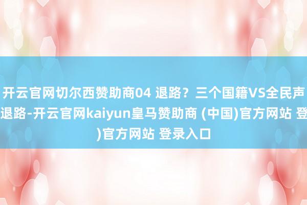 开云官网切尔西赞助商04 退路？三个国籍VS全民声讨要说退路-开云官网kaiyun皇马赞助商 (中国)官方网站 登录入口