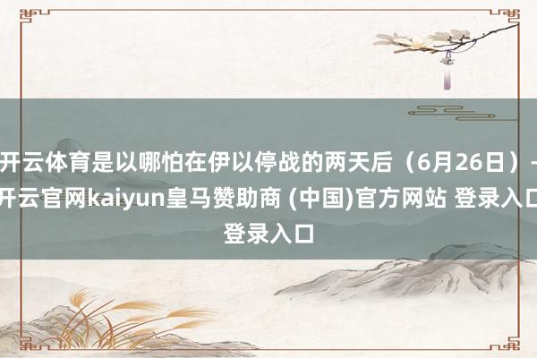 开云体育是以哪怕在伊以停战的两天后（6月26日）-开云官网kaiyun皇马赞助商 (中国)官方网站 登录入口
