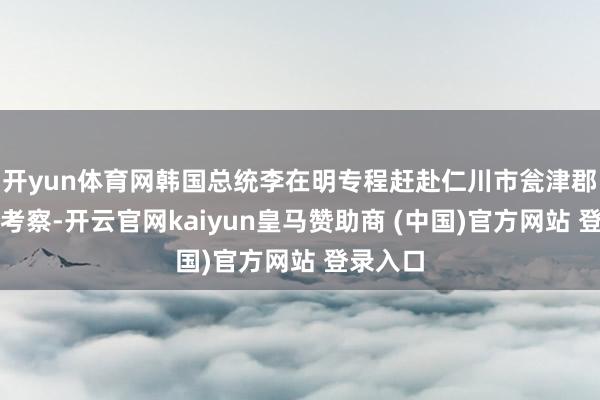 开yun体育网韩国总统李在明专程赶赴仁川市瓮津郡延坪岛考察-开云官网kaiyun皇马赞助商 (中国)官方网站 登录入口