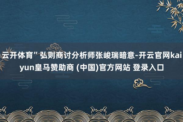 云开体育”弘则商讨分析师张峻瑞暗意-开云官网kaiyun皇马赞助商 (中国)官方网站 登录入口