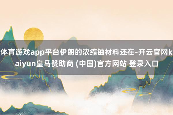 体育游戏app平台伊朗的浓缩铀材料还在-开云官网kaiyun皇马赞助商 (中国)官方网站 登录入口