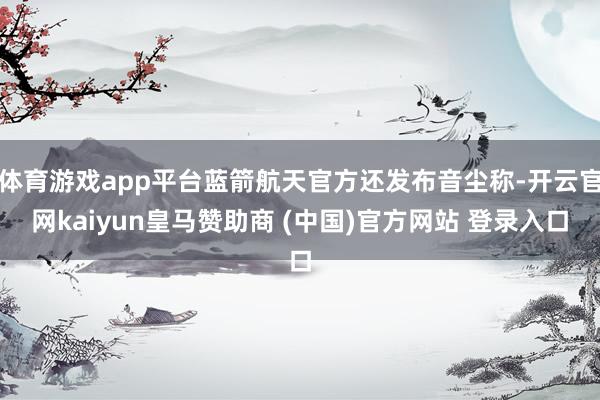 体育游戏app平台蓝箭航天官方还发布音尘称-开云官网kaiyun皇马赞助商 (中国)官方网站 登录入口