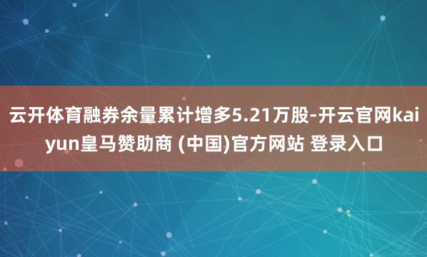 云开体育融券余量累计增多5.21万股-开云官网kaiyun皇马赞助商 (中国)官方网站 登录入口