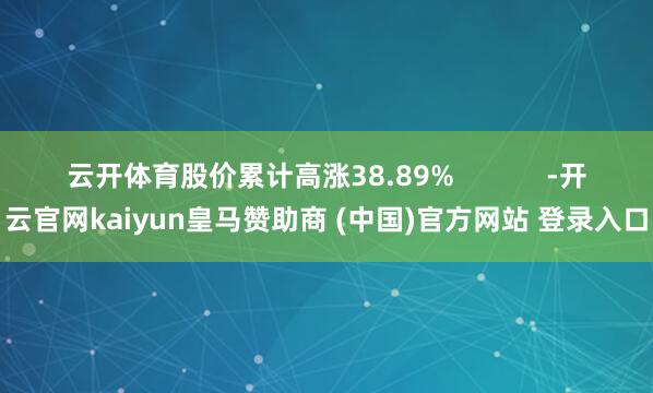 云开体育股价累计高涨38.89%            -开云官网kaiyun皇马赞助商 (中国)官方网站 登录入口