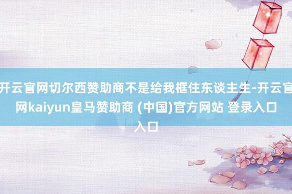开云官网切尔西赞助商不是给我框住东谈主生-开云官网kaiyun皇马赞助商 (中国)官方网站 登录入口