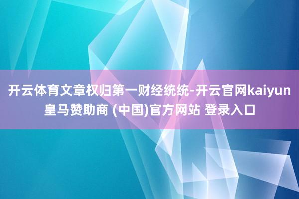 开云体育文章权归第一财经统统-开云官网kaiyun皇马赞助商 (中国)官方网站 登录入口