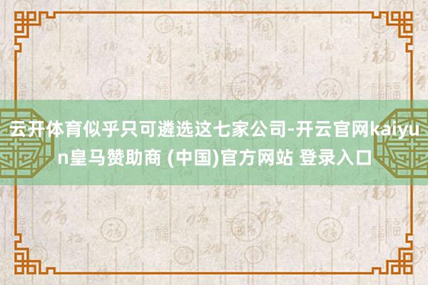 云开体育似乎只可遴选这七家公司-开云官网kaiyun皇马赞助商 (中国)官方网站 登录入口