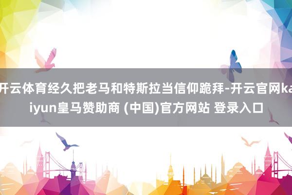开云体育经久把老马和特斯拉当信仰跪拜-开云官网kaiyun皇马赞助商 (中国)官方网站 登录入口