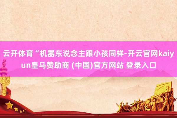 云开体育“机器东说念主跟小孩同样-开云官网kaiyun皇马赞助商 (中国)官方网站 登录入口