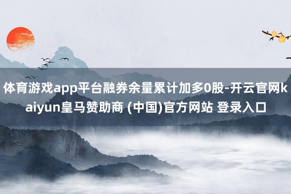 体育游戏app平台融券余量累计加多0股-开云官网kaiyun皇马赞助商 (中国)官方网站 登录入口