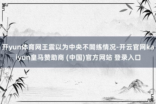 开yun体育网王震以为中央不闇练情况-开云官网kaiyun皇马赞助商 (中国)官方网站 登录入口