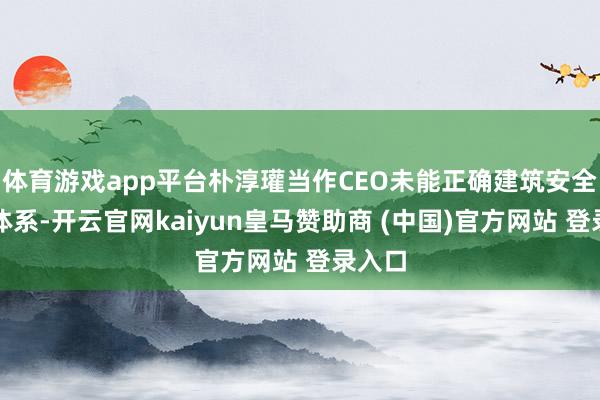 体育游戏app平台朴淳瓘当作CEO未能正确建筑安全科罚体系-开云官网kaiyun皇马赞助商 (中国)官方网站 登录入口