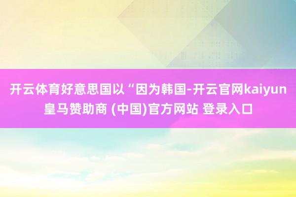 开云体育好意思国以“因为韩国-开云官网kaiyun皇马赞助商 (中国)官方网站 登录入口
