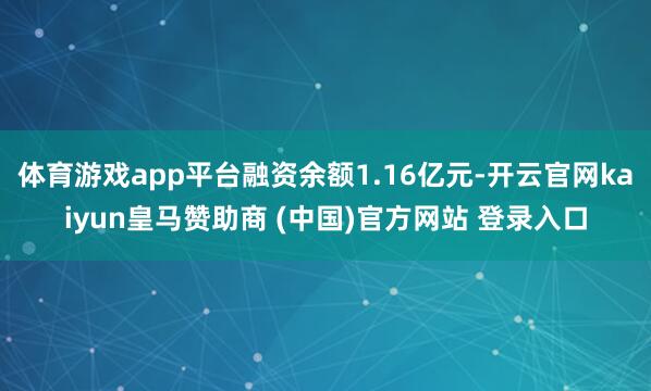 体育游戏app平台融资余额1.16亿元-开云官网kaiyun皇马赞助商 (中国)官方网站 登录入口