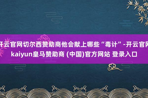 开云官网切尔西赞助商他会献上哪些“毒计”-开云官网kaiyun皇马赞助商 (中国)官方网站 登录入口