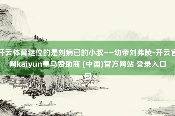 开云体育继位的是刘病已的小叔——幼帝刘弗陵-开云官网kaiyun皇马赞助商 (中国)官方网站 登录入口