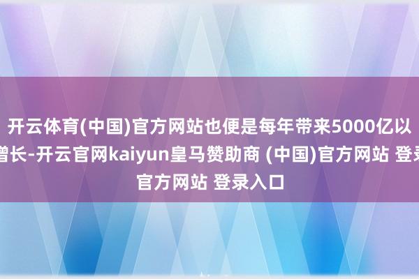 开云体育(中国)官方网站也便是每年带来5000亿以上的增长-开云官网kaiyun皇马赞助商 (中国)官方网站 登录入口
