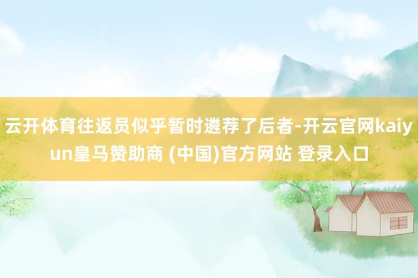 云开体育往返员似乎暂时遴荐了后者-开云官网kaiyun皇马赞助商 (中国)官方网站 登录入口