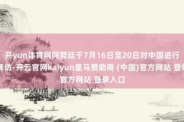 开yun体育网阿努廷于7月16日至20日对中国进行认真拜访-开云官网kaiyun皇马赞助商 (中国)官方网站 登录入口