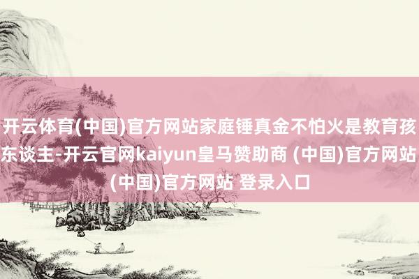 开云体育(中国)官方网站家庭锤真金不怕火是教育孩子怎样成东谈主-开云官网kaiyun皇马赞助商 (中国)官方网站 登录入口