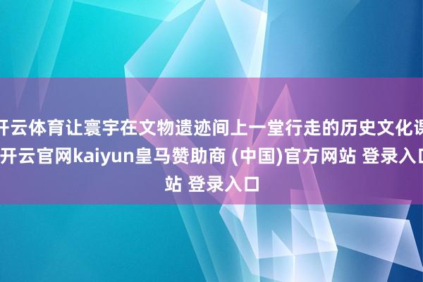 开云体育让寰宇在文物遗迹间上一堂行走的历史文化课-开云官网kaiyun皇马赞助商 (中国)官方网站 登录入口