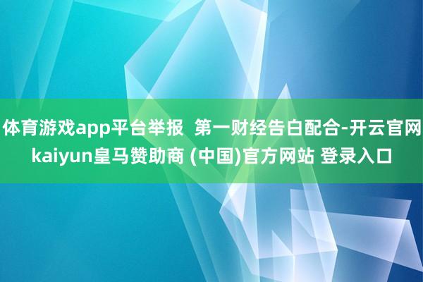 体育游戏app平台举报  第一财经告白配合-开云官网kaiyun皇马赞助商 (中国)官方网站 登录入口
