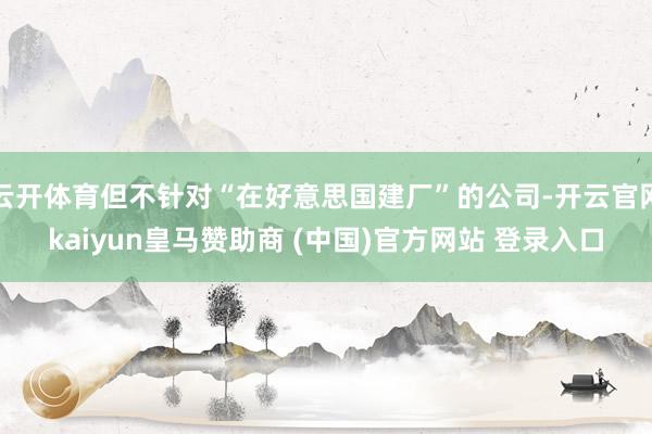 云开体育但不针对“在好意思国建厂”的公司-开云官网kaiyun皇马赞助商 (中国)官方网站 登录入口