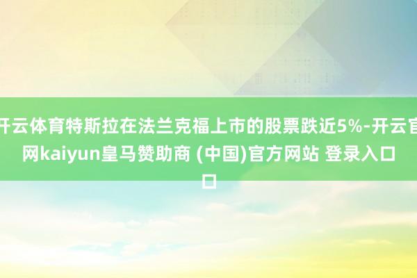 开云体育特斯拉在法兰克福上市的股票跌近5%-开云官网kaiyun皇马赞助商 (中国)官方网站 登录入口