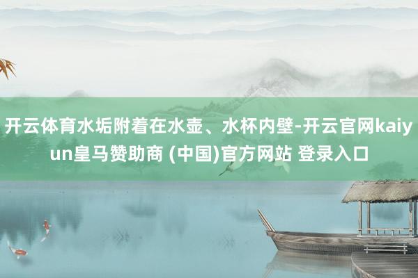 开云体育水垢附着在水壶、水杯内壁-开云官网kaiyun皇马赞助商 (中国)官方网站 登录入口