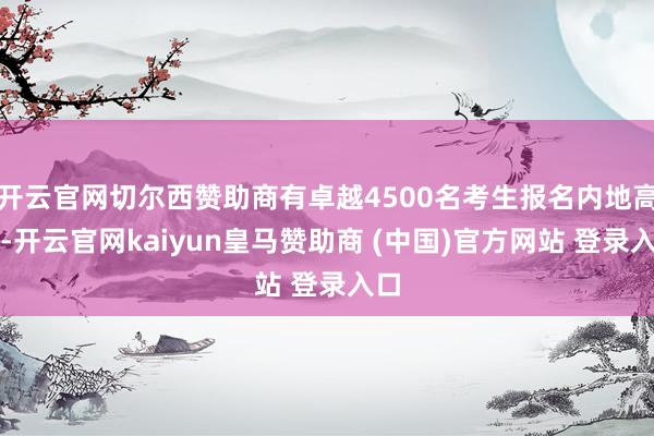 开云官网切尔西赞助商有卓越4500名考生报名内地高校-开云官网kaiyun皇马赞助商 (中国)官方网站 登录入口