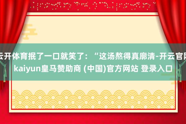 云开体育抿了一口就笑了:“这汤熬得真廓清-开云官网kaiyun皇马赞助商 (中国)官方网站 登录入口