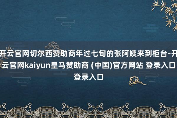 开云官网切尔西赞助商年过七旬的张阿姨来到柜台-开云官网kaiyun皇马赞助商 (中国)官方网站 登录入口