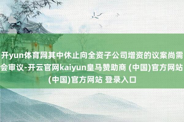 开yun体育网其中休止向全资子公司增资的议案尚需提交鼓吹会审议-开云官网kaiyun皇马赞助商 (中国)官方网站 登录入口