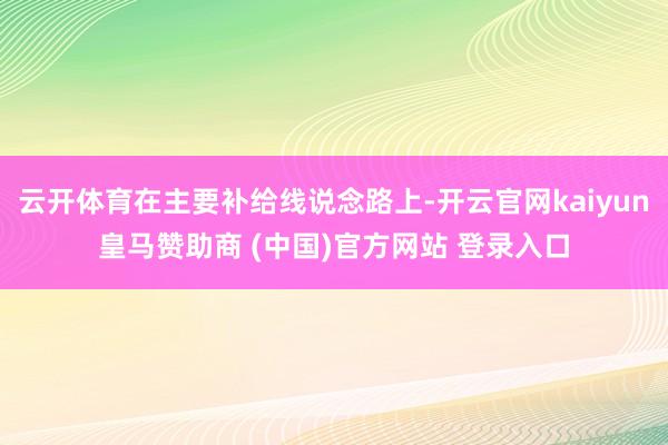云开体育在主要补给线说念路上-开云官网kaiyun皇马赞助商 (中国)官方网站 登录入口