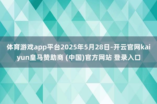 体育游戏app平台2025年5月28日-开云官网kaiyun皇马赞助商 (中国)官方网站 登录入口