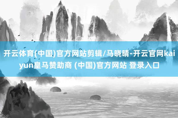 开云体育(中国)官方网站剪辑/马晓晴-开云官网kaiyun皇马赞助商 (中国)官方网站 登录入口