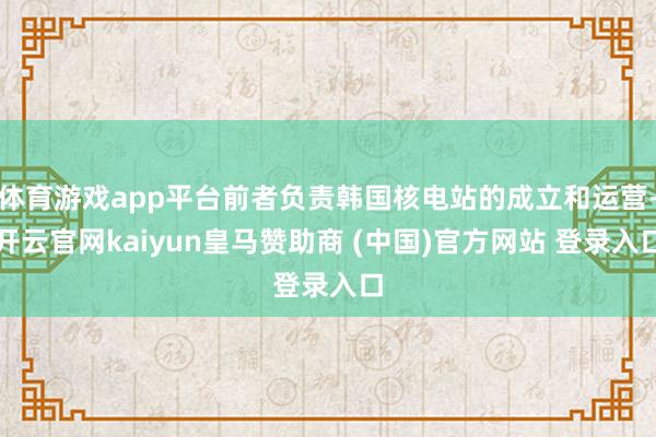 体育游戏app平台前者负责韩国核电站的成立和运营-开云官网kaiyun皇马赞助商 (中国)官方网站 登录入口