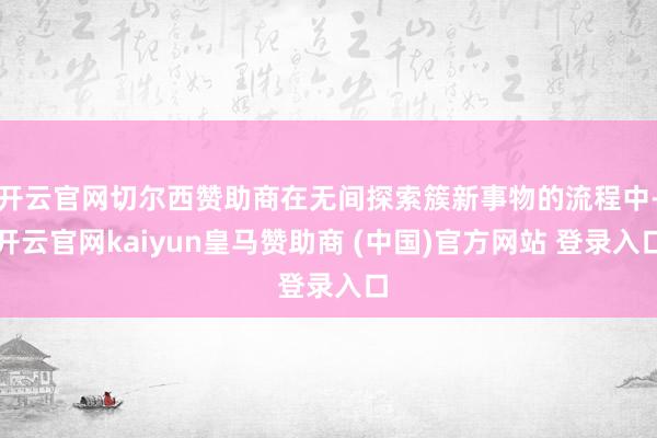 开云官网切尔西赞助商在无间探索簇新事物的流程中-开云官网kaiyun皇马赞助商 (中国)官方网站 登录入口