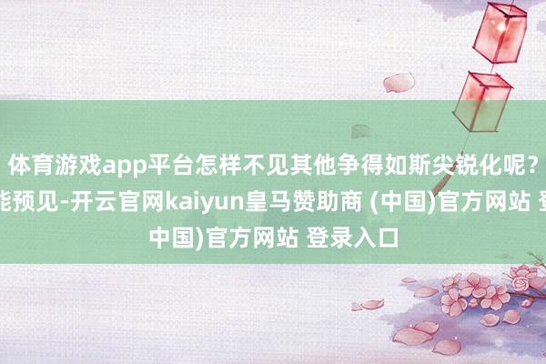 体育游戏app平台怎样不见其他争得如斯尖锐化呢？但谁又能预见-开云官网kaiyun皇马赞助商 (中国)官方网站 登录入口