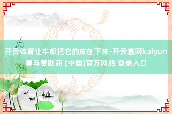开云体育让牛郎把它的皮刨下来-开云官网kaiyun皇马赞助商 (中国)官方网站 登录入口