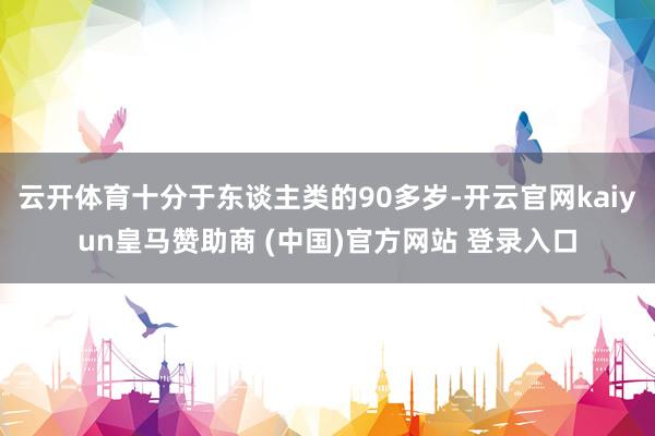 云开体育十分于东谈主类的90多岁-开云官网kaiyun皇马赞助商 (中国)官方网站 登录入口