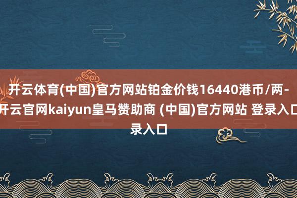 开云体育(中国)官方网站铂金价钱16440港币/两-开云官网kaiyun皇马赞助商 (中国)官方网站 登录入口